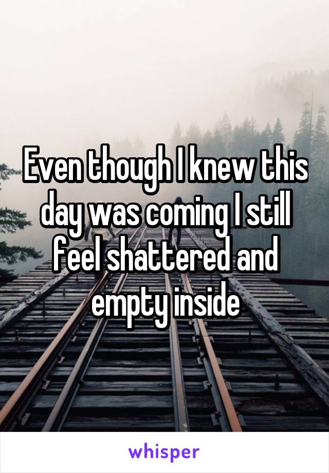 Even though I knew this day was coming I still feel shattered and empty inside