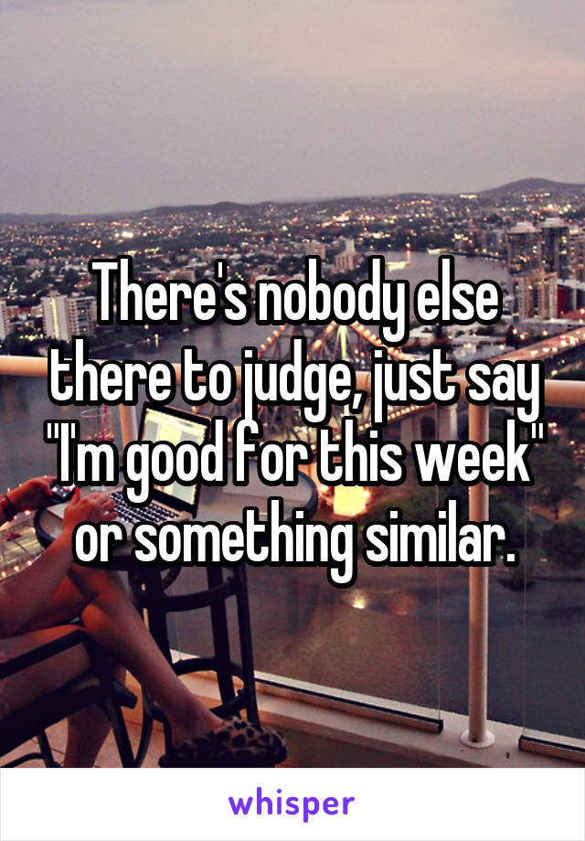 There's nobody else there to judge, just say "I'm good for this week" or something similar.