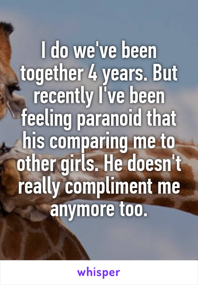 I do we've been together 4 years. But recently I've been feeling paranoid that his comparing me to other girls. He doesn't really compliment me anymore too.
