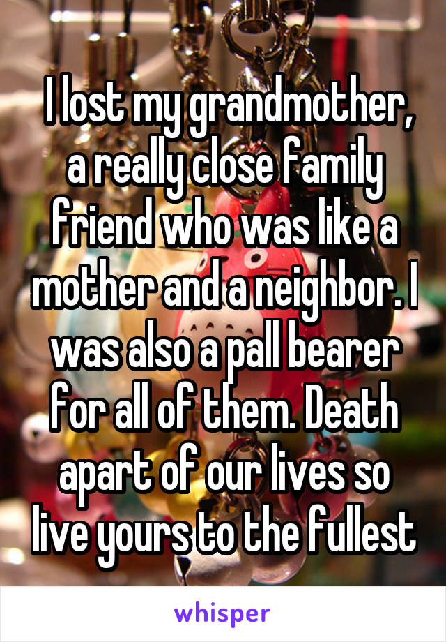  I lost my grandmother, a really close family friend who was like a mother and a neighbor. I was also a pall bearer for all of them. Death apart of our lives so live yours to the fullest