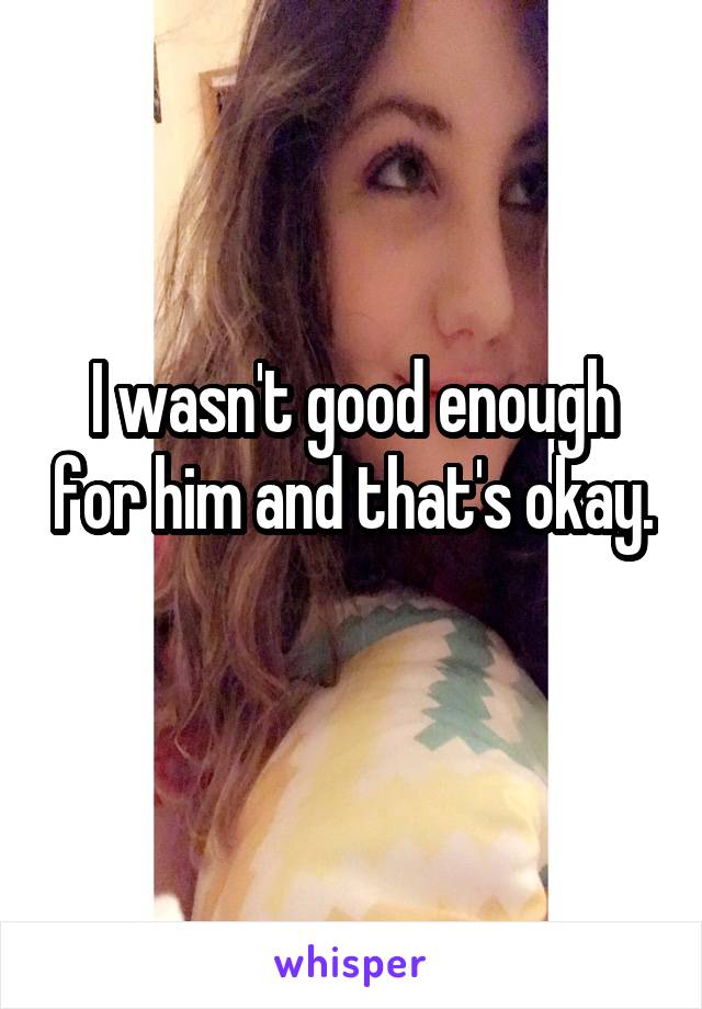 I wasn't good enough for him and that's okay. 