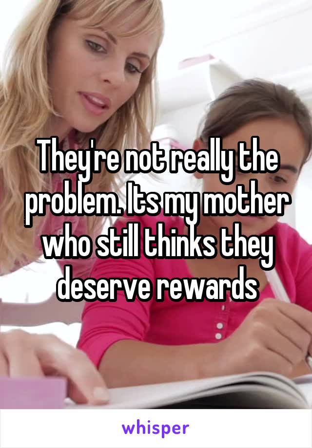They're not really the problem. Its my mother who still thinks they deserve rewards