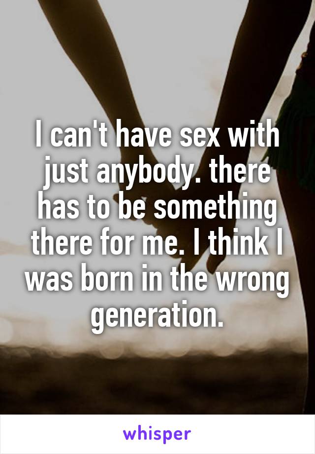 I can't have sex with just anybody. there has to be something there for me. I think I was born in the wrong generation.