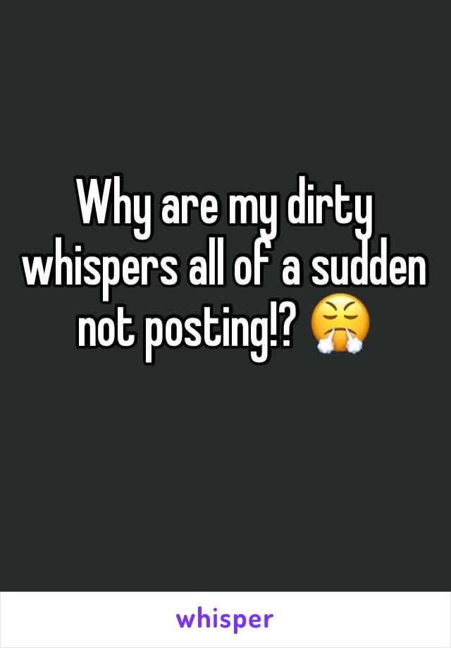 Why are my dirty whispers all of a sudden not posting!? 😤