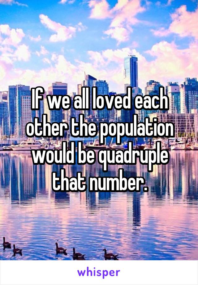 If we all loved each other the population would be quadruple that number.