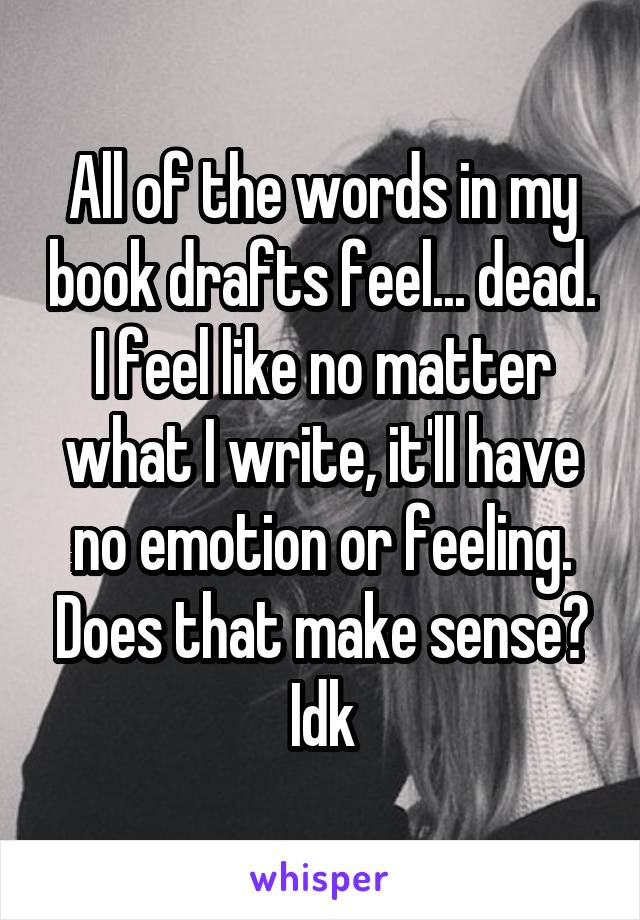 All of the words in my book drafts feel... dead. I feel like no matter what I write, it'll have no emotion or feeling. Does that make sense? Idk