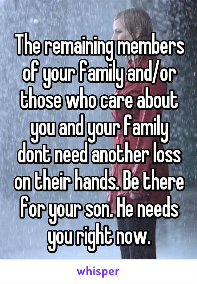 The remaining members of your family and/or those who care about you and your family dont need another loss on their hands. Be there for your son. He needs you right now.