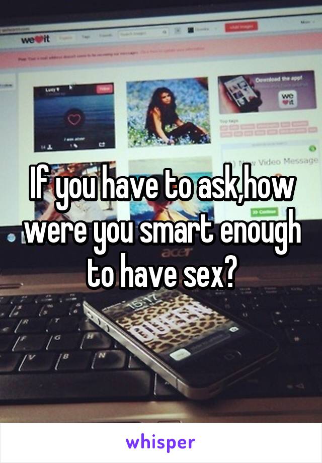 If you have to ask,how were you smart enough to have sex?