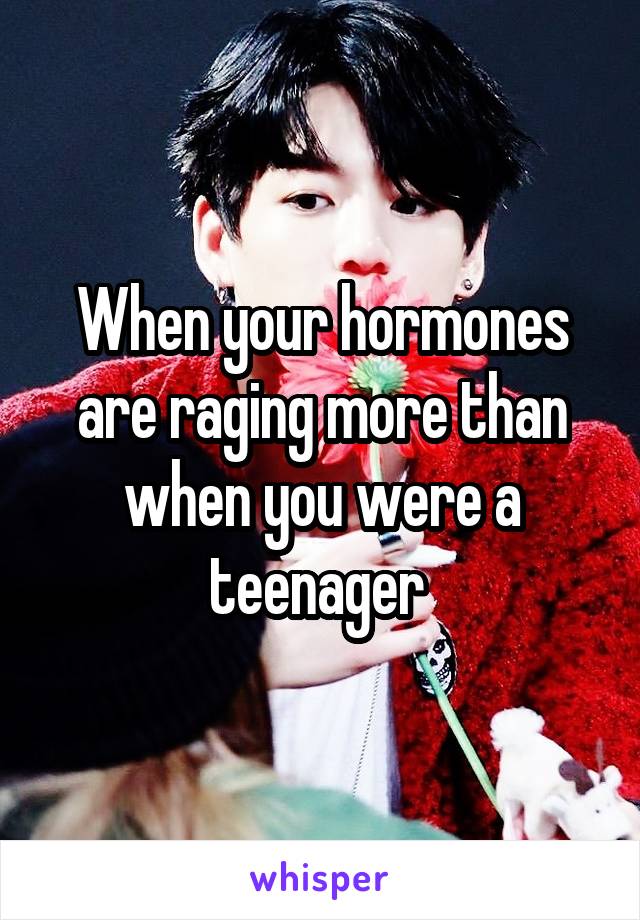When your hormones are raging more than when you were a teenager 