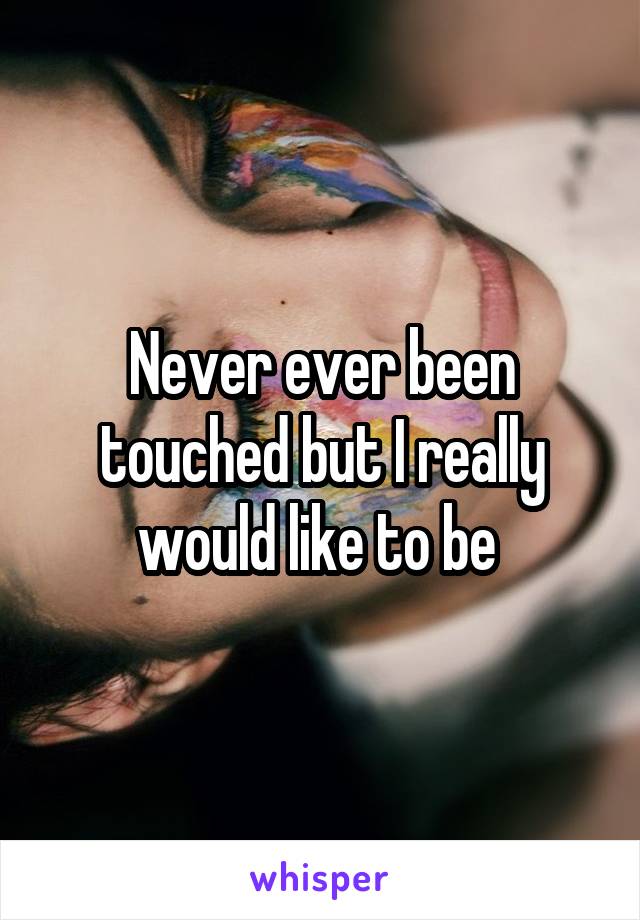Never ever been touched but I really would like to be 