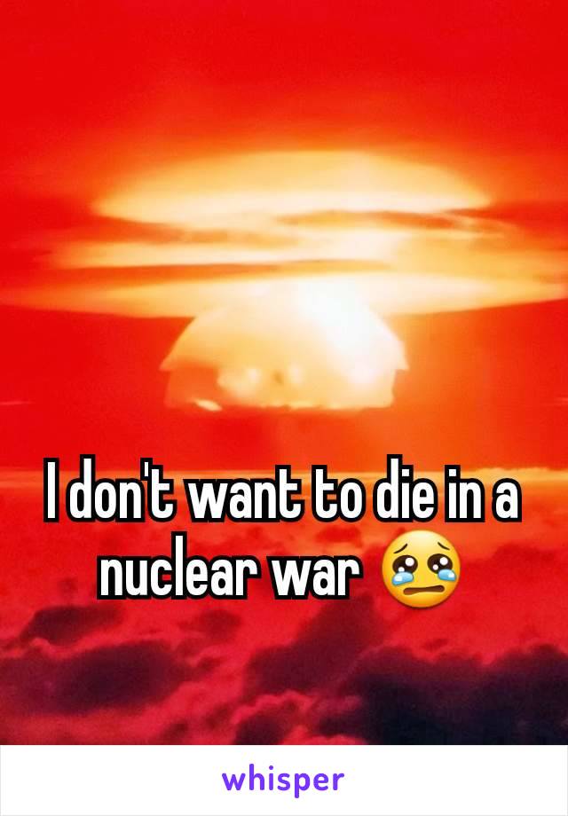 I don't want to die in a nuclear war 😢