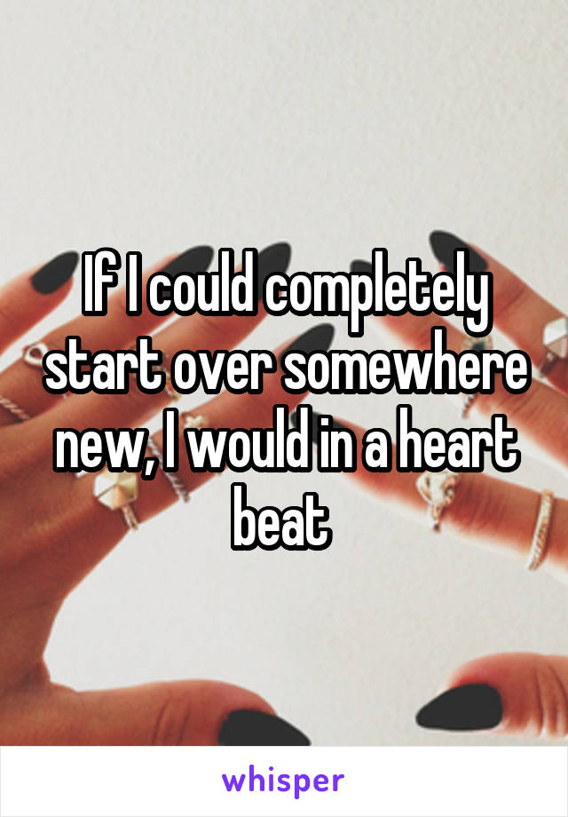 If I could completely start over somewhere new, I would in a heart beat 