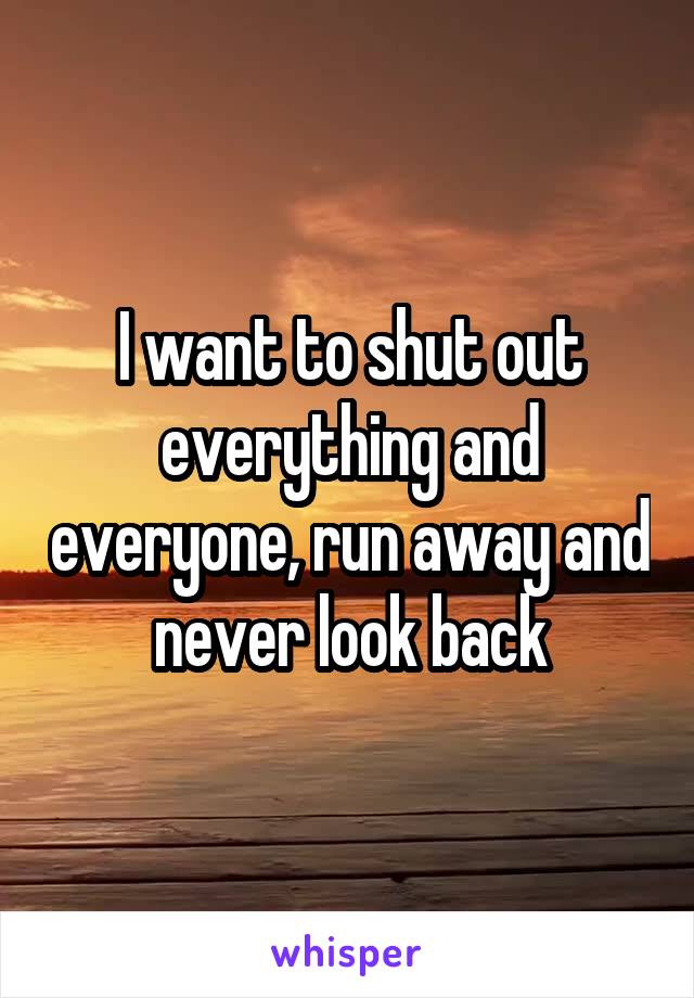 I want to shut out everything and everyone, run away and never look back