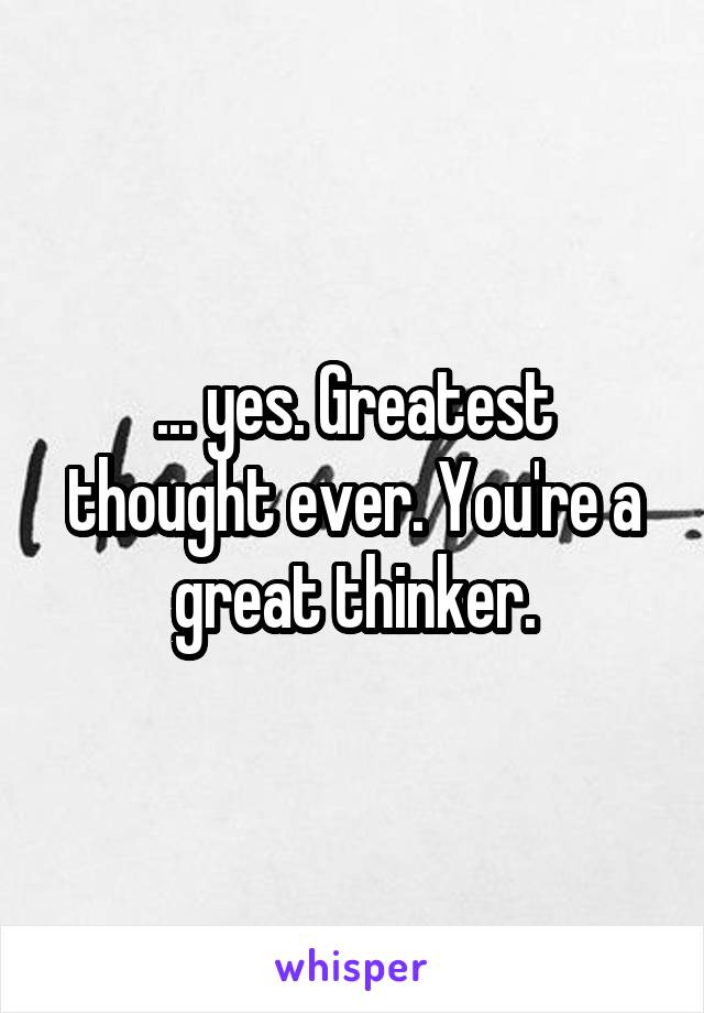 ... yes. Greatest thought ever. You're a great thinker.