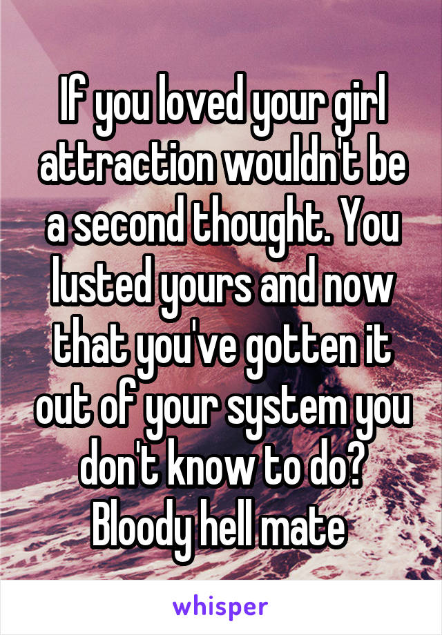 If you loved your girl attraction wouldn't be a second thought. You lusted yours and now that you've gotten it out of your system you don't know to do? Bloody hell mate 