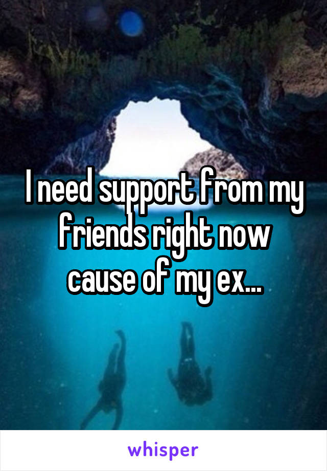 I need support from my friends right now cause of my ex...