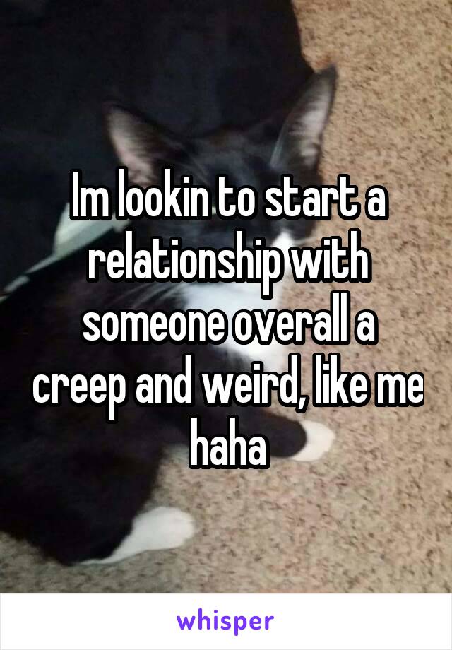 Im lookin to start a relationship with someone overall a creep and weird, like me haha