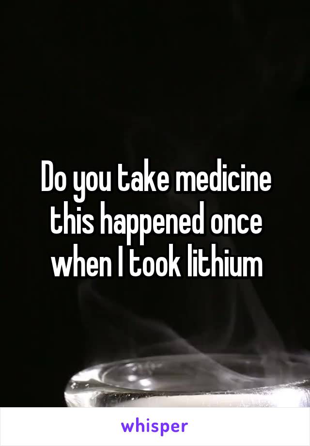 Do you take medicine this happened once when I took lithium