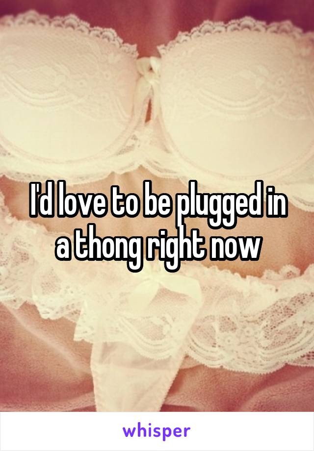 I'd love to be plugged in a thong right now