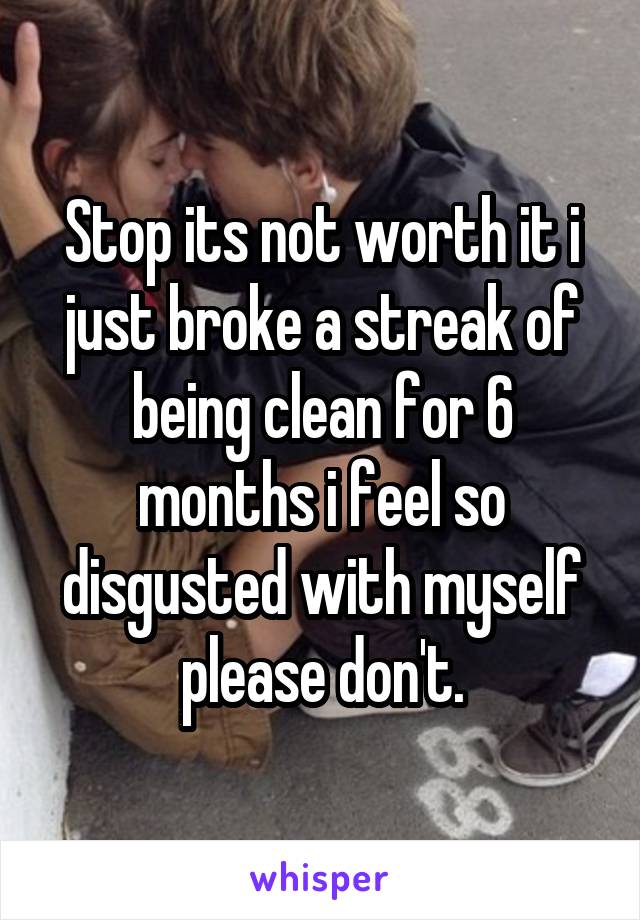 Stop its not worth it i just broke a streak of being clean for 6 months i feel so disgusted with myself please don't.