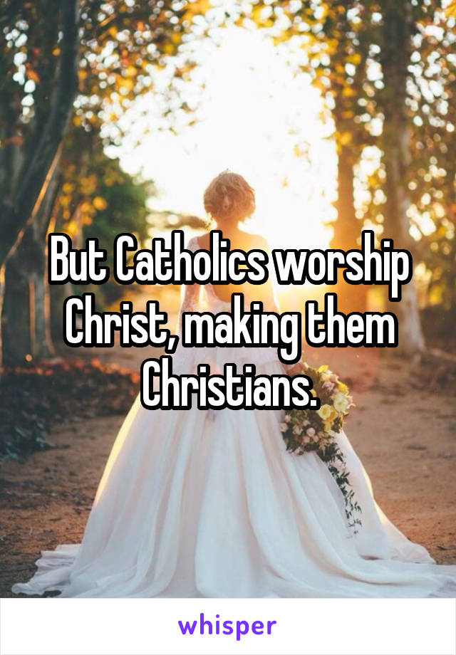 But Catholics worship Christ, making them Christians.