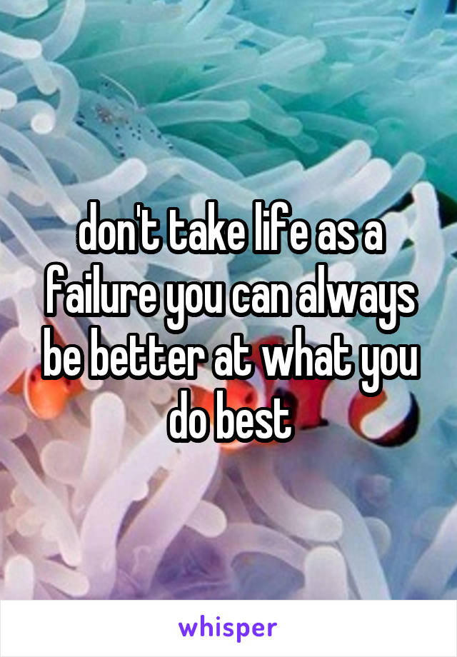 don't take life as a failure you can always be better at what you do best