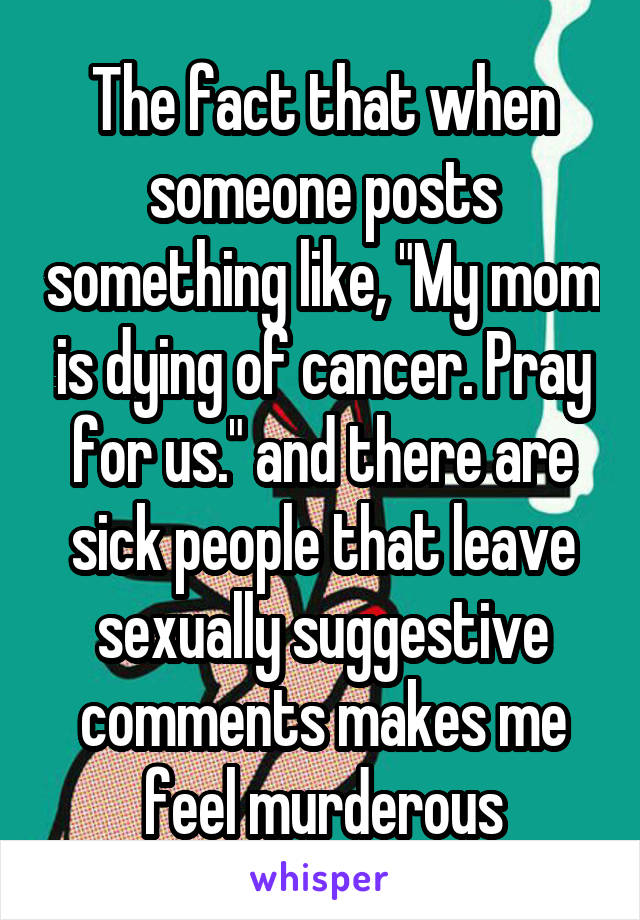 The fact that when someone posts something like, "My mom is dying of cancer. Pray for us." and there are sick people that leave sexually suggestive comments makes me feel murderous