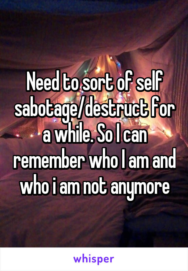 Need to sort of self sabotage/destruct for a while. So I can remember who I am and who i am not anymore