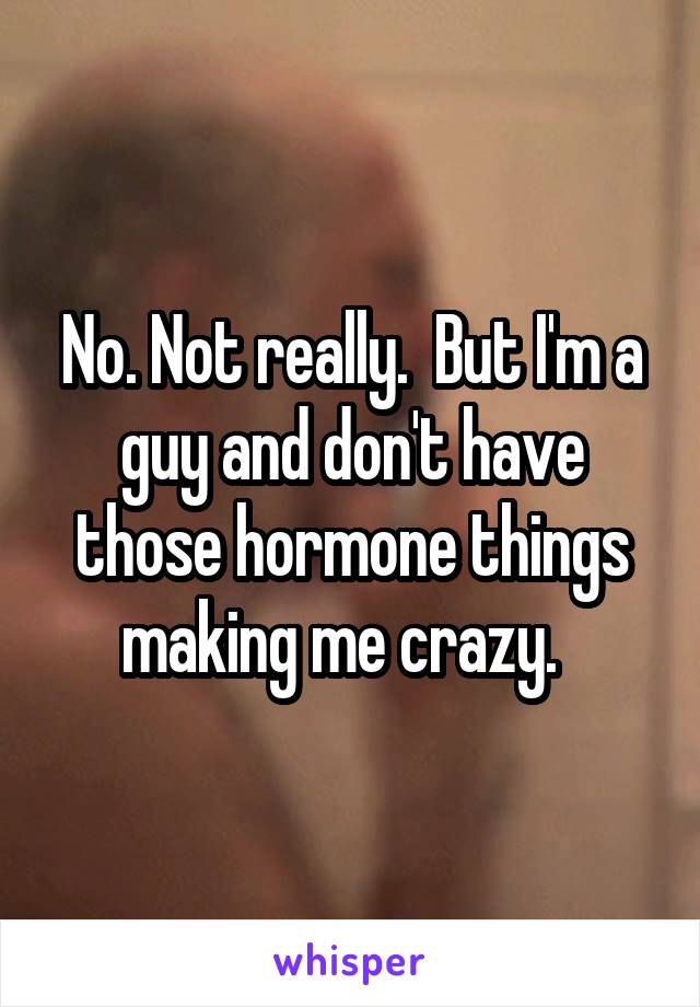No. Not really.  But I'm a guy and don't have those hormone things making me crazy.  