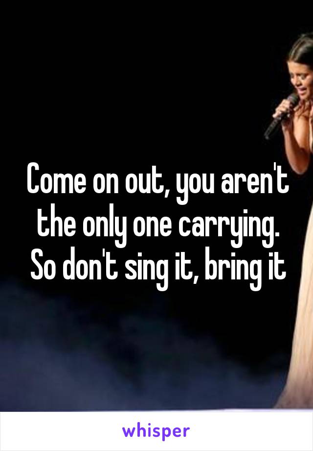 Come on out, you aren't the only one carrying. So don't sing it, bring it