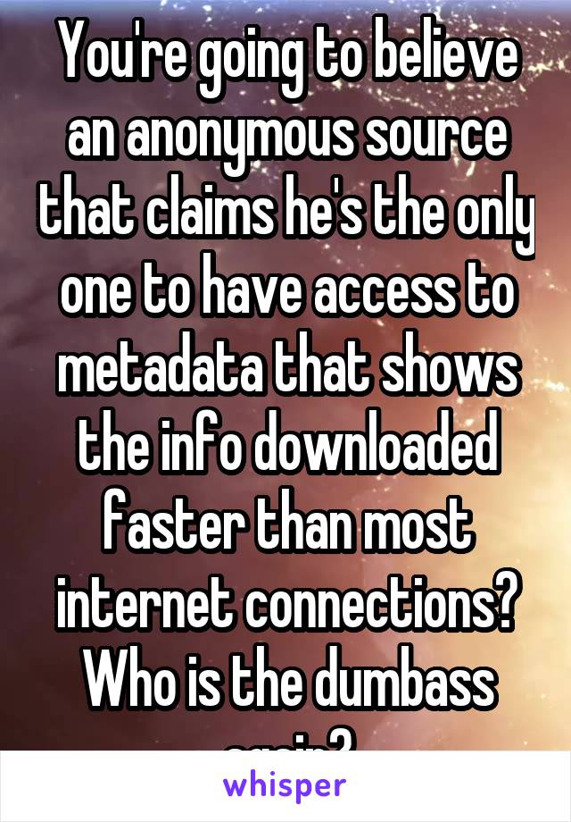 You're going to believe an anonymous source that claims he's the only one to have access to metadata that shows the info downloaded faster than most internet connections? Who is the dumbass again?