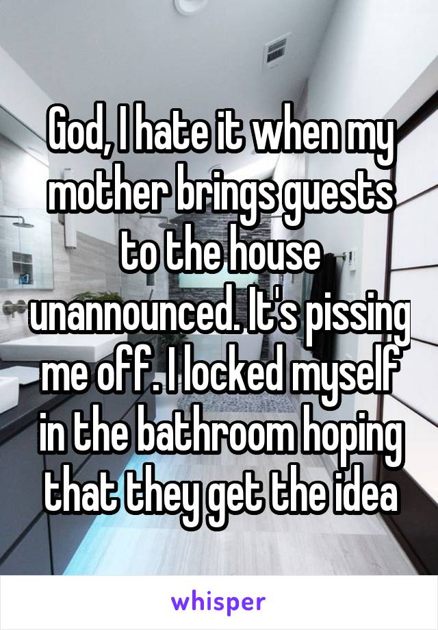 God, I hate it when my mother brings guests to the house unannounced. It's pissing me off. I locked myself in the bathroom hoping that they get the idea
