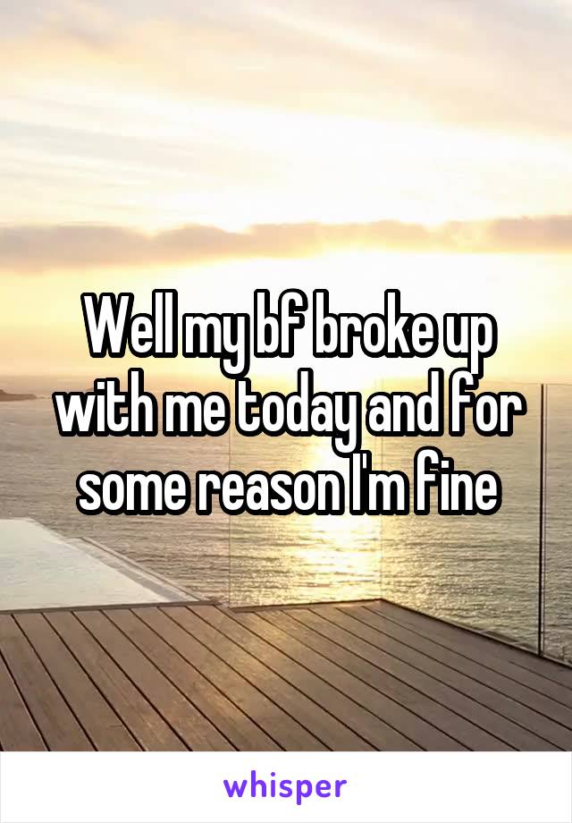 Well my bf broke up with me today and for some reason I'm fine