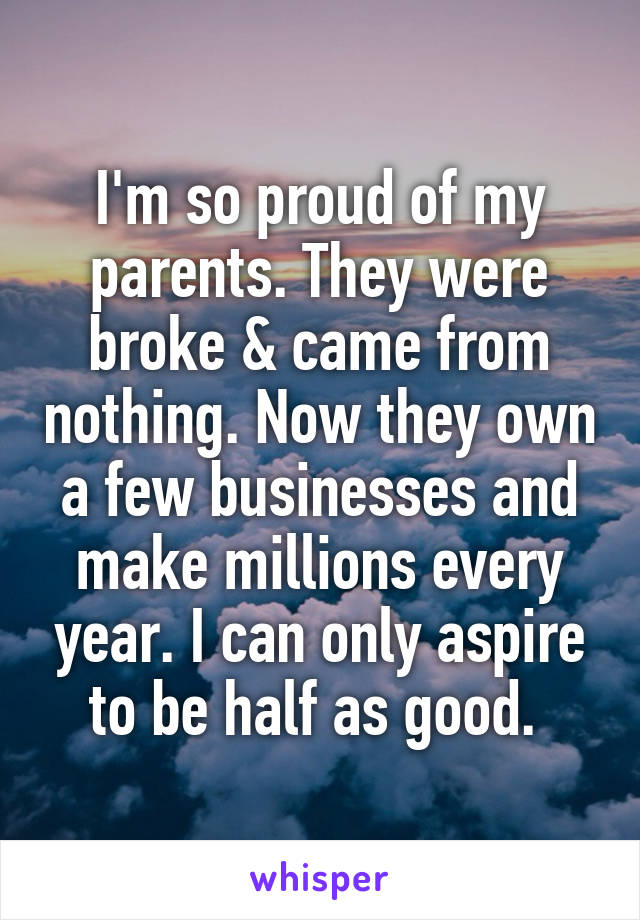 I'm so proud of my parents. They were broke & came from nothing. Now they own a few businesses and make millions every year. I can only aspire to be half as good. 