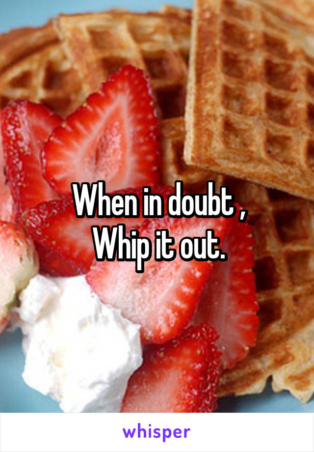 When in doubt ,
Whip it out.