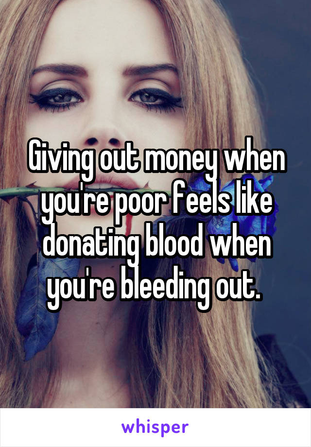 Giving out money when you're poor feels like donating blood when you're bleeding out. 