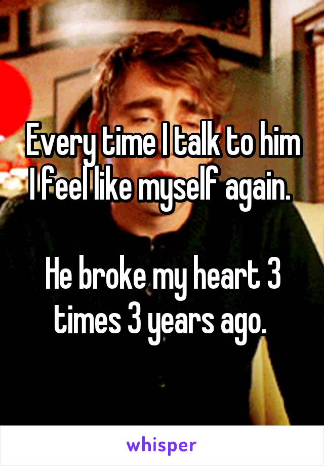 Every time I talk to him I feel like myself again. 

He broke my heart 3 times 3 years ago. 