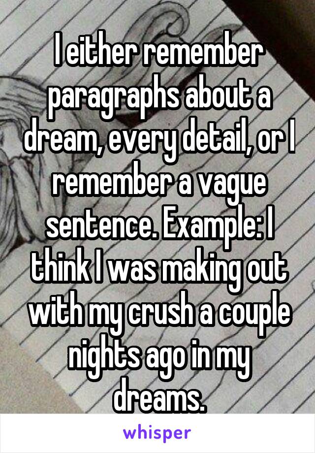 I either remember paragraphs about a dream, every detail, or I remember a vague sentence. Example: I think I was making out with my crush a couple nights ago in my dreams.