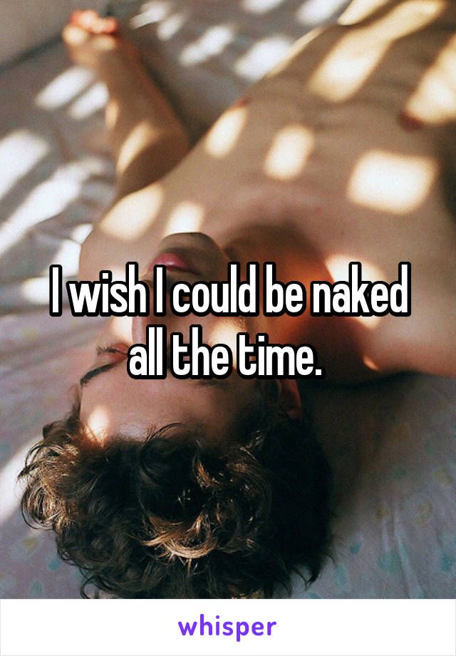 I wish I could be naked all the time. 
