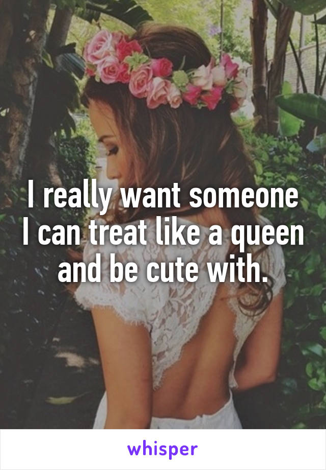 I really want someone I can treat like a queen and be cute with.