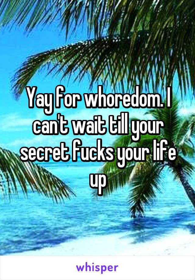 Yay for whoredom. I can't wait till your secret fucks your life up