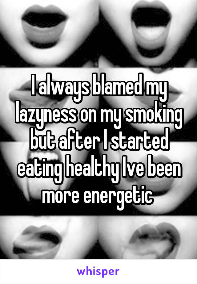 I always blamed my lazyness on my smoking but after I started eating healthy Ive been more energetic 