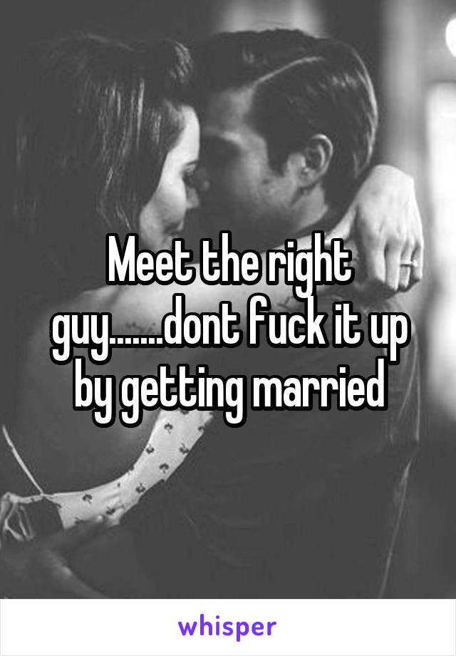 Meet the right guy.......dont fuck it up by getting married