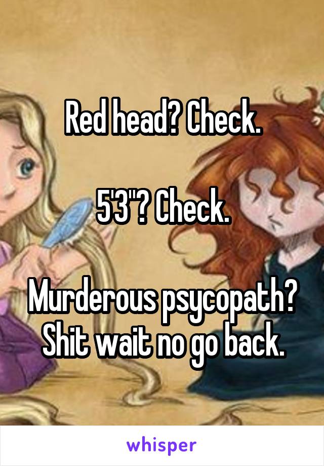 Red head? Check.

5'3"? Check.

Murderous psycopath?
Shit wait no go back.