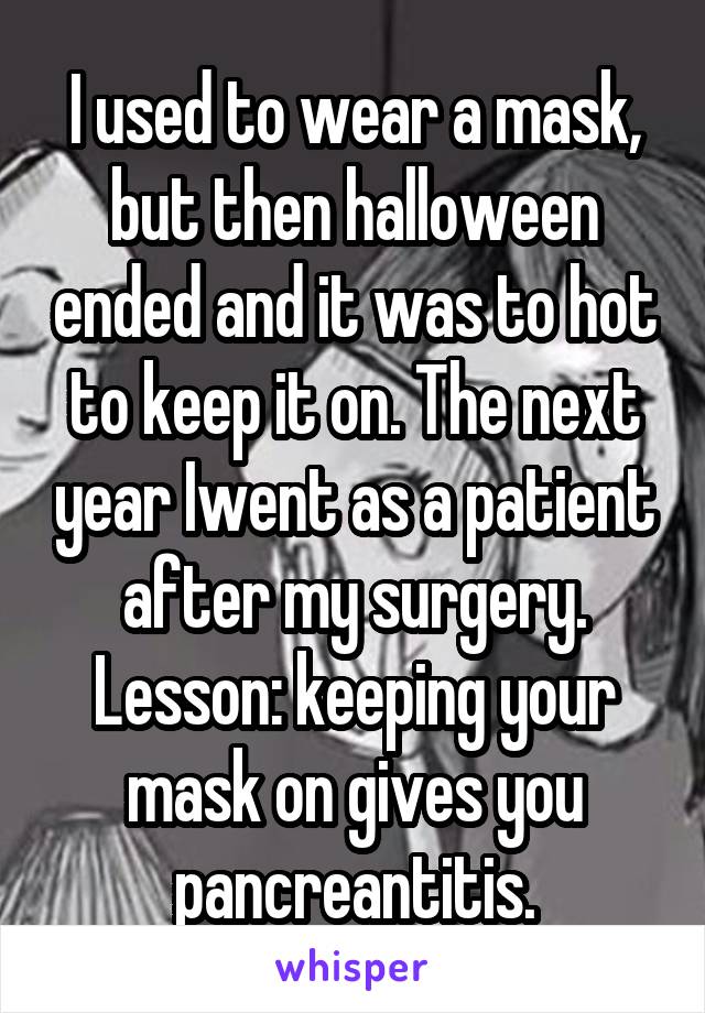 I used to wear a mask, but then halloween ended and it was to hot to keep it on. The next year Iwent as a patient after my surgery. Lesson: keeping your mask on gives you pancreantitis.