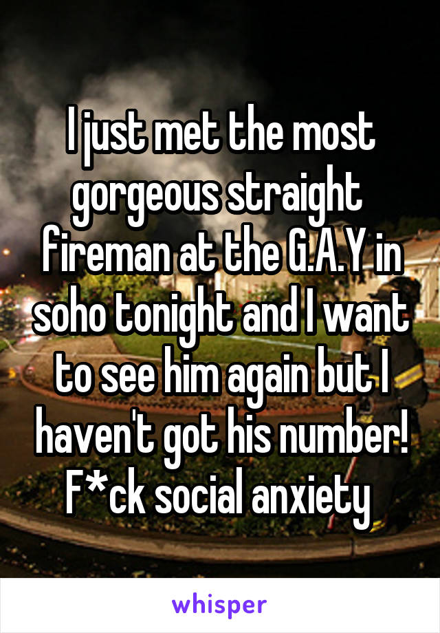 I just met the most gorgeous straight  fireman at the G.A.Y in soho tonight and I want to see him again but I haven't got his number! F*ck social anxiety 
