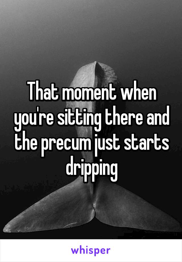 That moment when you're sitting there and the precum just starts dripping