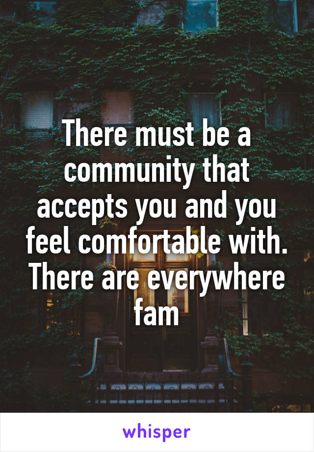There must be a community that accepts you and you feel comfortable with. There are everywhere fam