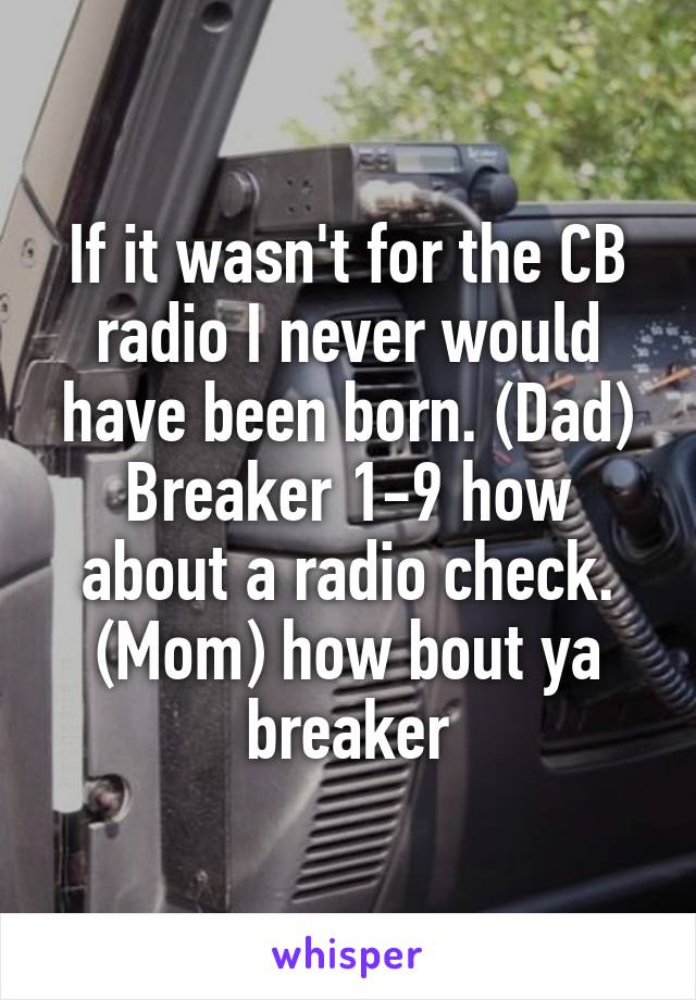 If it wasn't for the CB radio I never would have been born. (Dad) Breaker 1-9 how about a radio check. (Mom) how bout ya breaker