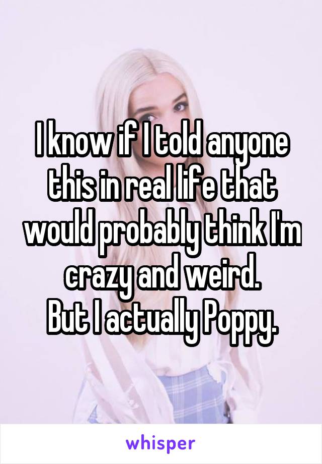 I know if I told anyone this in real life that would probably think I'm crazy and weird.
But I actually Poppy.